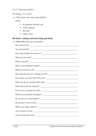 English for Lao Government Ofﬁcials Module 1110
Unit 11: Work responsibilities
110 English for Lao Government Officials Module 1
Writing: At work
a) Write about your work responsibilities.
Check:
 the grammar from this unit
 correct spelling
 full stops
 capital letters
Revision: Asking and answering questions.
b) Pair work: Interview your partner.
How old are you? ___________________________________________________
Are you married? ___________________________________________________
How many children do you have? ______________________________________
Where do you work? ________________________________________________
What’s your job? ___________________________________________________
What’s your telephone number? ________________________________________
What do you do at work? _____________________________________________
How often do you have meetings at work? _______________________________
Do you like your job? Why?/Why not? __________________________________
What time do you usually finish work? __________________________________
What did you do last weekend? ________________________________________
Do you use a computer at work? _______________________________________
When do you read the newspaper? ______________________________________
Do you have an e-mail address? ________________________________________
Do you have a fax at work? ___________________________________________
What’s your office address? ___________________________________________
Are you busy at work? _______________________________________________
Are you tired after work? _____________________________________________
Unit 11: Work responsibilities
 
