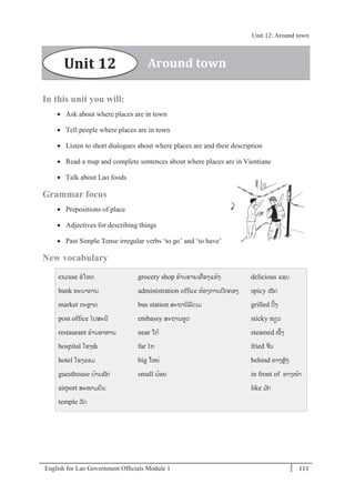 English for Lao Government Ofﬁcials Module 1 111
Unit 12 Around town
111 English for Lao Government Officials Module 1
In this unit you will:
 Ask about where places are in town
 Tell people where places are in town
 Listen to short dialogues about where places are and their description
 Read a map and complete sentences about where places are in Vientiane
 Talk about Lao foods
Grammar focus
 Prepositions of place
 Adjectives for describing things
 Past Simple Tense irregular verbs ‘to go’ and ‘to have’
New vocabulary
excuse ຂໂທດ
bank ທະນາຄານ
market ຕະຫຼາດ
post office ໄປສະນີ
restaurant ຮ້ານອາຫານ
hospital ໂຮງໝ
hotel ໂຮງແຮມ
guesthouse ບ້ານພັກ
airport ສະໜາມບິນ
temple ວັດ
grocery shop ຮ້ານຂາຍເຄໍ່ ອງແຫ້ງ
administration office ຫ້ອງການປກຄອງ
bus station ສະຖານີລດເມ
embassy ສະຖານທດ
near ໃກ້
far ໄກ
big ໃຫຍໍ່
small ນ້ອຍ
delicious ແຊບ
spicy ເຜັດ
grilled ປິ້ງ
sticky ໜຽວ
steamed ໜຶ້ງ
fried ຈນ
behind ທາງຫຼັງ
in front of ທາງໜ້າ
like ມ ັກ
Around townUnit 12
Unit 12: Around town
 