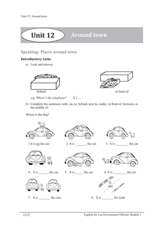 English for Lao Government Ofﬁcials Module 1112
Unit 12 Around town
112 English for Lao Government Officials Module 1
Speaking: Places around town
Introductory tasks
a) Look and answer
behind in front of
e.g. Where’s the telephone? It’s …
b) Complete the sentences with: on, in, behind, next to, under, in front of, between, in
the middle of.
Where is the dog?
1.It is on the car. 2. It is _______ the car. 3. It is ________ the car.
4. It is ______ the car. 5. It is _____ the car. 6. It is ________ the car.
7. It is _______ the cars. 8. It is _______ the road.
Around townUnit 12
Unit 12: Around town
 