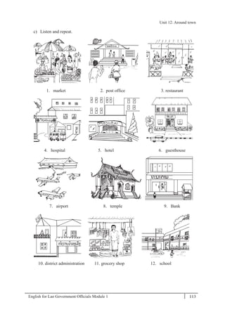 English for Lao Government Ofﬁcials Module 1 113
Unit 12 Around town
113 English for Lao Government Officials Module 1
c) Listen and repeat.
1. market 2. post office 3. restaurant
4. hospital 5. hotel 6. guesthouse
7. airport 8. temple 9. Bank
10. district administration 11. grocery shop 12. school
Unit 12: Around town
 