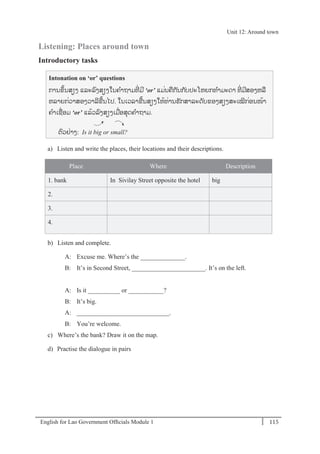 English for Lao Government Ofﬁcials Module 1 115
Unit 12 Around town
115 English for Lao Government Officials Module 1
Listening: Places around town
Introductory tasks
Intonation on ‘or’ questions
ການຂຼິ້ນສຽງ ແລະລງສຽງໃນຄາຖາມທີໍ່ ມີ ‘or’ ແມໍ່ນຄກັນກັບປະໂຫຍກທາມະດາ ທີໍ່ ມີສອງຫລ
ຫລາຍກໍ່ວາສອງວາລີຂ້ນໄປ. ໃນເວລາຂ້ນສຽງໃຫ້ທໍ່ານຮັກສາລະດັບຂອງສຽງສະເໝີກໍ່ອນໜ້າ
ຄາເຊໍ່ອມ ‘or’ ແລ້ວລງສຽງເມໍ່ອສຸດຄາຖາມ.
ຕວຢໍ່າງ: Is it big or small?
a) Listen and write the places, their locations and their descriptions.
Place Where Description
1. bank In Sivilay Street opposite the hotel big
2.
3.
4.
b) Listen and complete.
A: Excuse me. Where’s the ______________.
B: It’s in Second Street, _______________________. It’s on the left.
A: Is it __________ or ___________?
B: It’s big.
A: _____________________________.
B: You’re welcome.
c) Where’s the bank? Draw it on the map.
d) Practise the dialogue in pairs
Unit 12: Around town
 