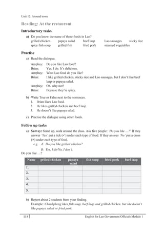 English for Lao Government Ofﬁcials Module 1118
Unit 12 Around town
118 English for Lao Government Officials Module 1
Reading: At the restaurant
Introductory tasks
a) Do you know the name of these foods in Lao?
grilled chicken papaya salad beef laap Lao sausages sticky rice
spicy fish soup grilled fish fried pork steamed vegetables
Practise
a) Read the dialogue.
Amphay: Do you like Lao food?
Brian: Yes, I do. It’s delicious.
Amphay: What Lao food do you like?
Brian: I like grilled chicken, sticky rice and Lao sausages, but I don’t like beef
laap or papaya salad.
Amphay: Oh, why not?
Brian: Because they’re spicy.
b) Write True or False next to the sentences.
1. Brian likes Lao food.
2. He likes grilled chicken and beef laap.
3. He doesn’t like papaya salad.
c) Practise the dialogue using other foods.
Follow up tasks
a) Survey: Stand up, walk around the class. Ask five people: ‘Do you like …?’ If they
answer ‘Yes’ put a tick () under each type of food. If they answer ‘No’ put a cross
() under each type of food.
e.g. A: Do you like grilled chicken?
B: Yes, I do/No, I don’t.
Do you like …?
Name grilled chicken papaya
salad
fish soup fried pork beef laap
1.
2.
3.
4.
5.
b) Report about 2 students from your finding.
Example: Chanhpheng likes fish soup, beef laap and grilled chicken, but she doesn’t
like papaya salad or fried pork.
Unit 12: Around town
 