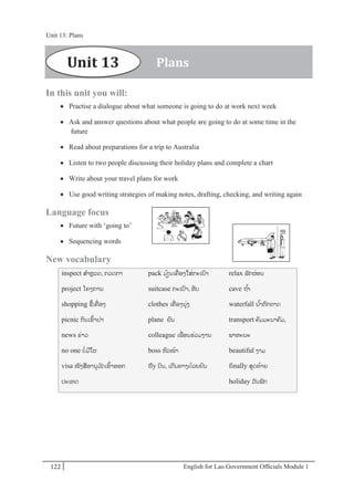 English for Lao Government Ofﬁcials Module 1122
Unit 13: Plans
122 English for Lao Government Officials Module 1
In this unit you will:
 Practise a dialogue about what someone is going to do at work next week
 Ask and answer questions about what people are going to do at some time in the
future
 Read about preparations for a trip to Australia
 Listen to two people discussing their holiday plans and complete a chart
 Write about your travel plans for work
 Use good writing strategies of making notes, drafting, checking, and writing again
Language focus
 Future with ‘going to’
 Sequencing words
New vocabulary
inspect ສາຫຼວດ, ກວດກາ
project ໂຄງການ
shopping ຊ້ເຄໍ່ ອງ
picnic ກິນເຂ້າປໍ່າ
news ຂໍ່າວ
no one ບໍ່ມີໃຜ
visa ໜັງສອານຸມ ັດເຂ້າອອກ
ປະເທດ
pack ມ້ຽນເຄໍ່ ອງໃສໍ່ກະເປາ
suitcase ກະເປາ, ຫີບ
clothes ເຄໍ່ ອງນຸໍ່ງ
plane ຍນ
colleague ເພໍ່ອນຮໍ່ວມງານ
boss ຫວໜ້າ
fly ບິນ, ເດີນທາງດ້ວຍຍນ
relax ພັກຜໍ່ອນ
cave ຖ ້າ
waterfall ນ ້າຕກຕາດ
transport ຄມມະນາຄມ,
ພາຫະນະ
beautiful ງາມ
finally ສຸດທ້າຍ
holiday ວັນພັກ
PlansUnit 13
Unit 13: Plans
 
