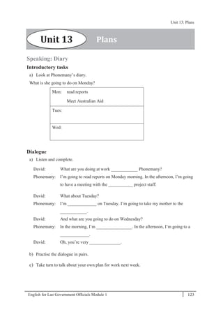 English for Lao Government Ofﬁcials Module 1 123
Unit 13: Plans
123 English for Lao Government Officials Module 1
Speaking: Diary
Introductory tasks
a) Look at Phonemany’s diary.
What is she going to do on Monday?
Mon: read reports
Meet Australian Aid
Tues:
Wed:
Dialogue
a) Listen and complete.
David: What are you doing at work ____________ Phonemany?
Phonemany: I’m going to read reports on Monday morning. In the afternoon, I’m going
to have a meeting with the ___________ project staff.
David: What about Tuesday?
Phonemany: I’m _____________ on Tuesday. I’m going to take my mother to the
____________.
David: And what are you going to do on Wednesday?
Phonemany: In the morning, I’m ________________. In the afternoon, I’m going to a
_____________.
David: Oh, you’re very ______________.
b) Practise the dialogue in pairs.
c) Take turn to talk about your own plan for work next week.
PlansUnit 13
Unit 13: Plans
 