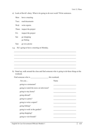 English for Lao Government Ofﬁcials Module 1 125
Unit 13: Plans
125 English for Lao Government Officials Module 1
a) Look at David’s diary. What is he going to do next week? Write sentences.
Mon: have a meeting
Tues: read documents
Wed: write reports
Thurs: inspect the project
Fri: inspect the project
Sat: go shopping
go fishing
Sun: go on a picnic
e.g. He’s going to have a meeting on Monday.
__________________________________________________________________
__________________________________________________________________
__________________________________________________________________
__________________________________________________________________
__________________________________________________________________
__________________________________________________________________
b) Stand up, walk around the class and find someone who is going to do these things at the
weekend.
Find someone who is ___________________ this weekend.
Are you… Name
going to a restaurant? ________________________
going to watch the news on television? ________________________
going to stay home? ________________________
going abroad? ________________________
going to a party? ________________________
going to write a report? ________________________
going fishing? ________________________
going to work in the garden? ________________________
going shopping? ________________________
going to visit friends? ________________________
Unit 13: Plans
 