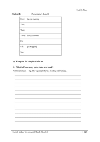 English for Lao Government Ofﬁcials Module 1 127
Unit 13: Plans
127 English for Lao Government Officials Module 1
Student B: Phonemany’s diary B
Mon: have a meeting
Tues:
Wed:
Thurs: file documents
Fri:
Sat: go shopping
Sun:
e) Compare the completed diaries.
f) What is Phonemany going to do next week?
Write sentences. e.g. She’s going to have a meeting on Monday.
__________________________________________________________________
__________________________________________________________________
__________________________________________________________________
__________________________________________________________________
__________________________________________________________________
__________________________________________________________________
__________________________________________________________________
__________________________________________________________________
__________________________________________________________________
__________________________________________________________________
__________________________________________________________________
__________________________________________________________________
__________________________________________________________________
Unit 13: Plans
 