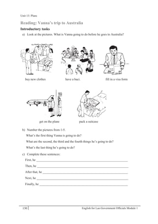 English for Lao Government Ofﬁcials Module 1130
Unit 13: Plans
130 English for Lao Government Officials Module 1
Reading: Vanna’s trip to Australia
Introductory tasks
a) Look at the pictures. What is Vanna going to do before he goes to Australia?
buy new clothes have a baci. fill in a visa form
get on the plane pack a suitcase
b) Number the pictures from 1-5.
What’s the first thing Vanna is going to do?
What are the second, the third and the fourth things he’s going to do?
What’s the last thing he’s going to do?
c) Complete these sentences:
First, he __________________________________________________________
Then, he __________________________________________________________
After that, he ______________________________________________________
Next, he __________________________________________________________
Finally, he ________________________________________________________
Unit 13: Plans
 