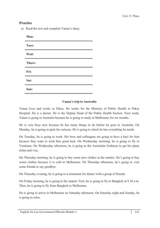 English for Lao Government Ofﬁcials Module 1 131
Unit 13: Plans
131 English for Lao Government Officials Module 1
Practise
a) Read the text and complete Vanna’s diary.
Mon:
Tues:
Wed:
Thurs:
Fri:
Sat:
Sun:
Vanna’s trip to Australia
Vanna lives and works in Pakse. He works for the Ministry of Public Health in Pakse
Hospital. He is a doctor. He is the Deputy Head of the Public Health Section. Next week,
Vanna is going to Australia because he is going to study in Melbourne for six months.
He is very busy now because he has many things to do before he goes to Australia. On
Monday, he is going to pack his suitcase. He is going to check he has everything he needs.
On Tuesday, he is going to work. His boss and colleagues are going to have a baci for him
because they want to wish him good luck. On Wednesday morning, he is going to fly to
Vientiane. On Wednesday afternoon, he is going to the Australian Embassy to get his plane
ticket and visa.
On Thursday morning, he is going to buy some new clothes at the market. He’s going to buy
warm clothes because it is cold in Melbourne. On Thursday afternoon, he’s going to visit
some friends to say goodbye.
On Thursday evening, he is going to a restaurant for dinner with a group of friends.
On Friday morning, he is going to the airport. First, he is going to fly to Bangkok at 9.30 a.m.
Then, he is going to fly from Bangkok to Melbourne.
He is going to arrive in Melbourne on Saturday afternoon. On Saturday night and Sunday, he
is going to relax.
Unit 13: Plans
 
