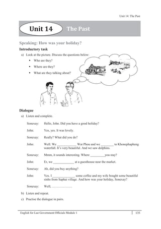 English for Lao Government Ofﬁcials Module 1 135
Unit 14: The Past
135 English for Lao Government Officials Module 1
Speaking: How was your holiday?
Introductory task
a) Look at the picture. Discuss the questions below:
 Who are they?
 Where are they?
 What are they talking about?
Dialogue
a) Listen and complete.
Sonexay: Hello, John. Did you have a good holiday?
John: Yes, yes. It was lovely.
Sonexay: Really? What did you do?
John: Well. We ____________ Wat Phou and we ________ to Khonephapheng
waterfall. It’s very beautiful. And we saw dolphins.
Sonexay: Mmm, it sounds interesting. Where _________you stay?
John: Er, we _____________ at a guesthouse near the market.
Sonexay: Ah, did you buy anything?
John: Yes. I ______________ some coffee and my wife bought some beautiful
sinhs from Saphai village. And how was your holiday, Sonexay?
Sonexay: Well, ……………….
b) Listen and repeat.
c) Practise the dialogue in pairs.
The PastUnit 14
Unit 14: The Past
 