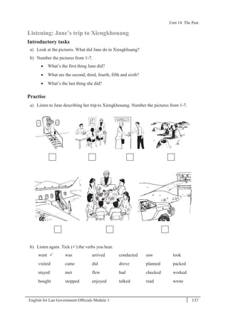 English for Lao Government Ofﬁcials Module 1 137
Unit 14: The Past
137 English for Lao Government Officials Module 1
Listening: Jane’s trip to Xiengkhouang
Introductory tasks
a) Look at the pictures. What did Jane do in Xiengkhuang?
b) Number the pictures from 1-7.
 What’s the first thing Jane did?
 What are the second, third, fourth, fifth and sixth?
 What’s the last thing she did?
Practise
a) Listen to Jane describing her trip to Xiengkhouang. Number the pictures from 1-7.
b) Listen again. Tick () the verbs you hear.
went  was arrived conducted saw took
visited came did drove planned packed
stayed met flew had checked worked
bought stopped enjoyed talked read wrote
Unit 14: The Past
 