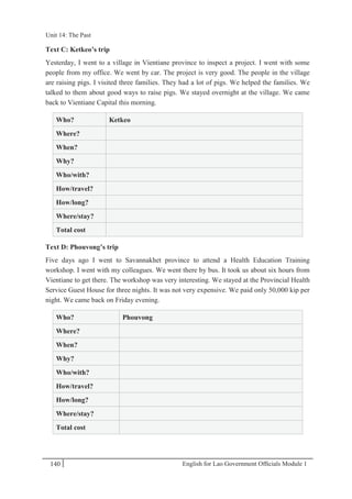 English for Lao Government Ofﬁcials Module 1140
Unit 14: The Past
140 English for Lao Government Officials Module 1
Text C: Ketkeo’s trip
Yesterday, I went to a village in Vientiane province to inspect a project. I went with some
people from my office. We went by car. The project is very good. The people in the village
are raising pigs. I visited three families. They had a lot of pigs. We helped the families. We
talked to them about good ways to raise pigs. We stayed overnight at the village. We came
back to Vientiane Capital this morning.
Who? Ketkeo
Where?
When?
Why?
Who/with?
How/travel?
How/long?
Where/stay?
Total cost
Text D: Phouvong’s trip
Five days ago I went to Savannakhet province to attend a Health Education Training
workshop. I went with my colleagues. We went there by bus. It took us about six hours from
Vientiane to get there. The workshop was very interesting. We stayed at the Provincial Health
Service Guest House for three nights. It was not very expensive. We paid only 50,000 kip per
night. We came back on Friday evening.
Who? Phouvong
Where?
When?
Why?
Who/with?
How/travel?
How/long?
Where/stay?
Total cost
Unit 14: The Past
 