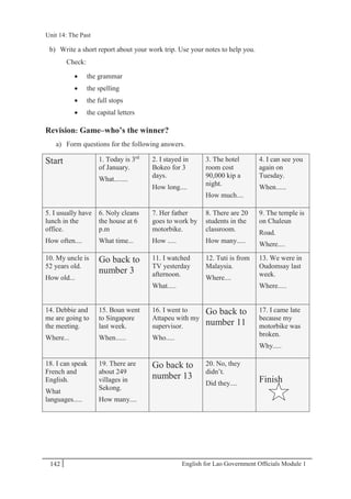 English for Lao Government Ofﬁcials Module 1142
Unit 14: The Past
142 English for Lao Government Officials Module 1
b) Write a short report about your work trip. Use your notes to help you.
Check:
 the grammar
 the spelling
 the full stops
 the capital letters
Revision: Game–who’s the winner?
a) Form questions for the following answers.
Start 1. Today is 3rd
of January.
What........
2. I stayed in
Bokeo for 3
days.
How long....
3. The hotel
room cost
90,000 kip a
night.
How much....
4. I can see you
again on
Tuesday.
When......
5. I usually have
lunch in the
office.
How often....
6. Noly cleans
the house at 6
p.m
What time...
7. Her father
goes to work by
motorbike.
How .....
8. There are 20
students in the
classroom.
How many.....
9. The temple is
on Chaleun
Road.
Where....
10. My uncle is
52 years old.
How old...
Go back to
number 3
11. I watched
TV yesterday
afternoon.
What.....
12. Tuti is from
Malaysia.
Where....
13. We were in
Oudomsay last
week.
Where.....
14. Debbie and
me are going to
the meeting.
Where...
15. Boun went
to Singapore
last week.
When......
16. I went to
Attapeu with my
supervisor.
Who.....
Go back to
number 11
17. I came late
because my
motorbike was
broken.
Why.....
18. I can speak
French and
English.
What
languages.....
19. There are
about 249
villages in
Sekong.
How many....
Go back to
number 13
20. No, they
didn’t.
Did they.... Finish
Unit 14: The Past
 
