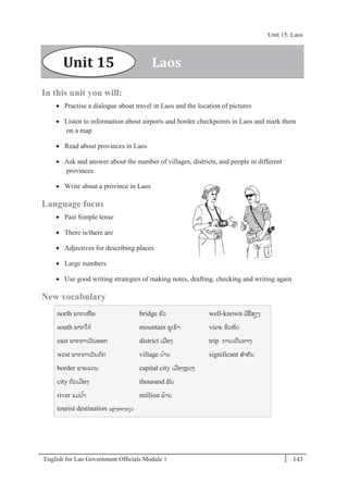 English for Lao Government Ofﬁcials Module 1 143
Unit 15 Laos
143 English for Lao Government Officials Module 1
In this unit you will:
 Practise a dialogue about travel in Laos and the location of pictures
 Listen to information about airports and border checkpoints in Laos and mark them
on a map
 Read about provinces in Laos
 Ask and answer about the number of villages, districts, and people in different
provinces
 Write about a province in Laos
Language focus
 Past Simple tense
 There is/there are
 Adjectives for describing places
 Large numbers
 Use good writing strategies of making notes, drafting, checking and writing again
New vocabulary
north ພາກເໜອ
south ພາກໃຕ້
east ພາກຕາເວັນອອກ
west ພາກຕາເວັນຕກ
border ຊາຍແດນ
city ຕວເມອງ
river ແມໍ່ນ ້າ
tourist destination ແຫັ່ງທັ່ອງທັ່ຽວ
bridge ຂວ
mountain ພເຂາ
district ເມອງ
village ບ້ານ
capital city ເມອງຫຼວງ
thousand ພັນ
million ລ້ານ
well-known ມີຊໍ່ສຽງ
view ທິວທັດ
trip ການເດີນທາງ
significant ສາຄັນ
LaosUnit 15
Unit 15: Laos
 