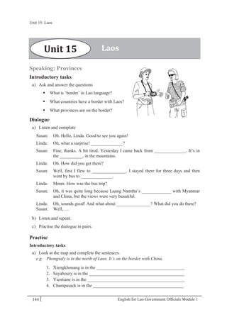 English for Lao Government Ofﬁcials Module 1144
Unit 15 Laos
144 English for Lao Government Officials Module 1
Speaking: Provinces
Introductory tasks
a) Ask and answer the questions
 What is ‘border’ in Lao language?
 What countries have a border with Laos?
 What provinces are on the border?
Dialogue
a) Listen and complete
Susan: Oh. Hello, Linda. Good to see you again!
Linda: Oh, what a surprise! ______________?
Susan: Fine, thanks. A bit tired. Yesterday I came back from ______________. It’s in
the __________, in the mountains.
Linda: Oh. How did you get there?
Susan: Well, first I flew to _______________. I stayed there for three days and then
went by bus to ______________.
Linda: Mmm. How was the bus trip?
Susan: Oh, it was quite long because Luang Namtha’s _____________ with Myanmar
and China, but the views were very beautiful.
Linda: Oh, sounds good! And what about _______________? What did you do there?
Susan: Well, …
b) Listen and repeat.
c) Practise the dialogue in pairs.
Practise
Introductory tasks
a) Look at the map and complete the sentences.
e.g. Phongsaly is in the north of Laos. It’s on the border with China.
1. Xiengkhouang is in the _______________________________________
2. Sayaboury is in the __________________________________________
3. Vientiane is in the ___________________________________________
4. Champasack is in the ________________________________________
LaosUnit 15
Unit 15: Laos
 