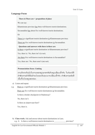 English for Lao Government Ofﬁcials Module 1 147
Unit 15 Laos
147 English for Lao Government Officials Module 1
Language Focus
There is/There are + preposition of place
We can say:
Khammoune province has three well-known tourist destinations.
Savannakhet has about five well-known tourist destinations.
Or
There is a significant tourist destination in Khammouane province.
There are five well-known tourist destinations in Savannakhet.
Questions and answers with there is/there are
Is there a significant tourist destination in Khammouane province?
Yes, there is./ No, there isn’t (is not).
Are there five well-known tourist destinations in Savannakhet?
Yes, there are / No, there aren’t (are not).
Pronunciation focus: Linking
ຕາມປກກະຕິແລ້ວໃນການອອກສຽງພາສາອັງກິດສຽງເຊໍ່ ອມເຂ້າກ ັນ ໃນກລະນີທີໍ່
ຄາສັບທາງໜ້າທີໍ່ ລງທ້າຍດ້ວຍພະຍັນຊະນະຈະເຊໍ່ ອມເຂ້າກ ັນ ຄາສັບທາງຫລັງທີໍ່
ເລີ້ມຕ້ນດ້ວຍສຽງສະຫລະ.
a) Listen and repeat.
e.g. There is a significant tourist destination in Khammouane province.
There are five well-known tourist destinations in Savannakhet.
Is there a border checkpoint in Oudomxay?
No, there isn’t.
Is there an airport near here?
Yes, there is.
b) Class work: Ask and answer about tourist destinations in Laos.
e.g. A: Is there a well-known tourist destination in ____________ province?
Unit 15: Laos
 