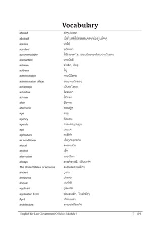 English for Lao Government Ofﬁcials Module 1 159159 English for Lao Government Officials Module 1
Vocabulary
abroad ຕໍ່າງປະເທດ
abstract ເນ້ອໃນຫຍ້ທີໍ່ ຍກອອກມາຈາກບດຂຽນຕໍ່າງໆ
access ນາໃຊ້
accident ອຸບັດເຫດ
accommodation ທີໍ່ ພັກພາອາໄສ, ບໍ່ອນພັກພາອາໄສເວລາເດີນທາງ
accountant ນາຍບັນຊີ
achieve ສາເລັດ, ບັນລຸ
address ທີໍ່ ຢໍ່
administration ການບລິຫານ
administration office ຫ້ອງການປກຄອງ
advantage ເປັນປະໂຫຍດ
advertise ໂຄສະນາ
adviser ທີໍ່ ປຶກສາ
after ຫຼັງຈາກ
afternoon ຕອນທໍ່ຽງ
age ອາຍຸ
agency ຕວແທນ
agenda ວາລະກອງປະຊຸມ
ago ຜໍ່ານມາ
agriculture ກະສິກາ
air conditioner ເຄໍ່ ອງປັບອາກາດ
airport ສະໜາມບິນ
alcohol ເຫຼ້າ
alternative ທາງເລອກ
always ສະໝໍ່າສະເໝີ, ເປັນປະຈາ
The United States of America ສະຫະລັດອາເມລິກາ
ancient ບຮານ
announce ປະກາດ
annual ປະຈາປີ
applicant ຜໍ່ສະໝັກ
application Form ຟອມສະໝັກ, ໃບຄາຮ້ອງ
April ເດອນເມສາ
architecture ສະຖາປະຕິຍະກາ
 
