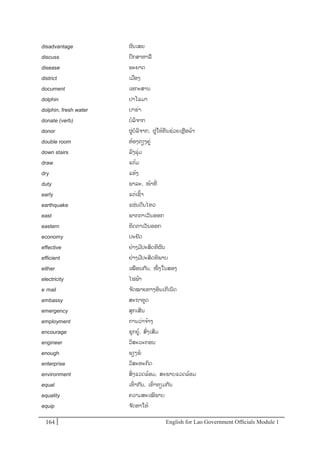 English for Lao Government Ofﬁcials Module 1164164 English for Lao Government Officials Module 1
disadvantage ຜນເສຍ
discuss ປຶກສາຫາລ
disease ພະຍາດ
district ເມອງ
document ເອກະສານ
dolphin ປາໂລມາ
dolphin, fresh water ປາຂໍ່າ
donate (verb) ບລິຈາກ
donor ຜໍ່ບລິຈາກ, ຜໍ່ໃຫ້ທນຊໍ່ວຍເຫຼອລ້າ
double room ຫ້ອງຕຽງຄໍ່
down stairs ລງລຸໍ່ມ
draw ແຕ້ມ
dry ແຫ້ງ
duty ພາລະ, ໜ້າທີໍ່
early ແຕໍ່ເຊ້າ
earthquake ແຜໍ່ນດີນໄຫວ
east ພາກຕາເວັນອອກ
eastern ທິດຕາເວັນອອກ
economy ປະຢັດ
effective ຢໍ່າງມີປະສິດທິຜນ
efficient ຢໍ່າງມີປະສິດທິພາບ
either ເໝອນກັນ, ໜຶໍ່ ງໃນສອງ
electricity ໄຟຟ້າ
e- mail ຈດໝາຍທາງອິນເຕີເນັດ
embassy ສະຖາທດ
emergency ສຸກເສີນ
employment ການວໍ່າຈ້າງ
encourage ຊຸກຍ້, ສໍ່ງເສີມ
engineer ວິສະວະກອນ
enough ພຽງພ
enterprise ວິສະຫະກິດ
environment ສິໍ່ ງແວດລ້ອມ, ສະພາບແວດລ້ອມ
equal ເທໍ່ າກັນ, ເທໍ່ າທຽມກ ັນ
equality ຄວາມສະເໝີພາບ
equip ຈ ັດຫາໃຫ້
 