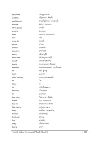English for Lao Government Ofﬁcials Module 1 165165 English for Lao Government Officials Module 1
equipment ວັດຖຸອຸບປະກອນ
establish ຕັ້ງຫຼັກຖານ, ສ້າງຕັ້ງ
establishment ການຕັ້ງຫຼັກຖານ, ການສ້າງຕັ້ງ
estimate ຄິດໄລໍ່, ຄາດຄະເນ
ethnic groups ຊນເຜໍ່ າ
evening ຕອນແລງ
event ເຫດການ, ສະພາບການ
ever ເຄີຍ
every day ທຸກໆມ້
excuse ຂໂທດ
expand ຂະຫຍາຍ
expensive ລາຄາແພງ
expire ໝດອາຍຸໃຊ້
expiry date ໝດອາຍຸການນາໃຊ້
export ສໍ່ງອອກ (ສິນຄ້າ)
extend ຂະຫຍາຍອອກ, ຢຼືດອອກ
extension ການຂະຫຍາຍອອກ, ການຢຼືດອອກ
fall ຕກ, ຫຼຸດລງ
family ຄອບຄວ
family planning ການວາງແຜນຄອບຄວ
far ໄກ
father ພໍ່
fax ແຟັກ/ໂທລະສານ
February ເດອນກຸມພາ
fee ຄໍ່າທານຽມ
feed (verb) ໃຫ້ອາຫານ, ເກອສັດ
festival ບຸນ, ເທດສະການ
field trip ການທດສະນະສຶກສາ
filing cabinet ຕ້ມ້ຽນເອກະສານ
finally ສຸດທ້າຍ, ຕອນສຸດທ້າຍ
financial ດ້ານການເງິນ
fine (verb) ປັບໄໝ
first ລາດັບທີ 1
firstly ຂັ້ນຕອນທາອິດ
fishing ຫາປາ
 