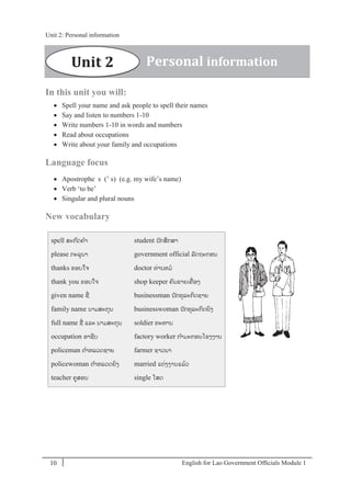 English for Lao Government Ofﬁcials Module 110
Unit 2: Personal information
10 English for Lao Government Officials Module 1
In this unit you will:
 Spell your name and ask people to spell their names
 Say and listen to numbers 1-10
 Write numbers 1-10 in words and numbers
 Read about occupations
 Write about your family and occupations
Language focus
 Apostrophe s (’ s) (e.g. my wife’s name)
 Verb ‘to be’
 Singular and plural nouns
New vocabulary
spell ສະກດຄາ
please ກະລຸນາ
thanks ຂອບໃຈ
thank you ຂອບໃຈ
given name ຊໍ່
family name ນາມສະກຸນ
full name ຊໍ່ ແລະ ນາມສະກຸນ
occupation ອາຊີບ
policeman ຕາຫລວດຊາຍ
policewoman ຕາຫລວດຍິງ
teacher ຄສອນ
student ນັກສຶກສາ
government official ລັດຖະກອນ
doctor ທໍ່ານຫມ
shop keeper ຄນຂາຍເຄໍ່ ອງ
businessman ນັກທຸລະກິດຊາຍ
businesswoman ນັກທຸລະກິດຍິງ
soldier ທະຫານ
factory worker ກາມະກອນໂຮງງານ
farmer ຊາວນາ
married ແຕໍ່ງງານແລ້ວ
single ໂສດ
Unit 2 Personal information
Unit 2: Personal information
 