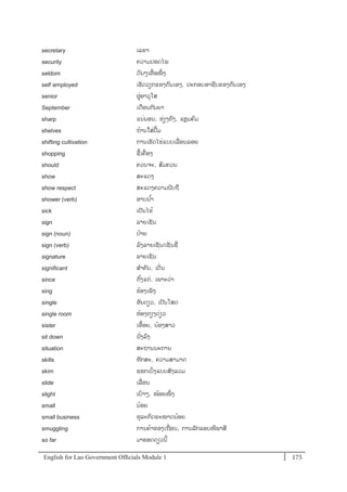 English for Lao Government Ofﬁcials Module 1 175175 English for Lao Government Officials Module 1
secretary ເລຂາ
security ຄວາມປອດໄພ
seldom ດນໆເທໍ່ ອໜຶໍ່ ງ
self- employed ເຮັດວຽກຂອງຕນເອງ, ປະກອບອາຊີບຂອງຕນເອງ
senior ຜໍ່ອາວຸໂສ
September ເດອນກັນຍາ
sharp ແນໍ່ນອນ, ທໍ່ຽງຕງ, ແຫຼມຄມ
shelves ຖ້ານໃສໍ່ປ້ມ
shifting cultivation ການເຮັດໄຮໍ່ແບບເລໍ່ ອນລອຍ
shopping ຊ້ເຄໍ່ ອງ
should ຄວນຈະ, ສມຄວນ
show ສະແດງ
show respect ສະແດງຄວາມນັບຖ
shower (verb) ອາບນ ້າ
sick ເປັນໄຂ້
sign ລຳຍເຊນ
sign (noun) ປ້າຍ
sign (verb) ລງລາຍເຊັນ/ເຊັນຊໍ່
signature ລາຍເຊັນ
significant ສາຄັນ, ເດັໍ່ນ
since ຕັ້ງແຕໍ່, ເພາະວໍ່າ
sing ຮ້ອງເພັງ
single ອັນດຽວ, ເປັນໂສດ
single room ຫ້ອງຕຽງດໍ່ຽວ
sister ເອ້ອຍ, ນ້ອງສາວ
sit down ນັໍ່ງລງ
situation ສະຖານນະການ
skills ທັກສະ, ຄວາມສາມາດ
skim ຊອກເບິໍ່ງແບບສັງລວມ
slide ເລໍ່ ອນ
slight ເບາໆ, ໜ້ອຍໜຶໍ່ ງ
small ນ້ອຍ
small business ທຸລະກິດຂະໜາດນ້ອຍ
smuggling ການຄ້າຂອງເຖໍ່ອນ, ການລັກລອບໜີພາສີ
so far ມາຮອດດຽວນີ້
 
