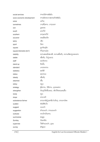 English for Lao Government Ofﬁcials Module 1176176 English for Lao Government Officials Module 1
social services ການບລິການສັງຄມ
socio- economic development ການພັດທະນາເສດຖະກິດສັງຄມ
solve ແກ້ໄຂ
sometimes ບາງຄັ້ງຄາວ, ບາງເວລາ
son ລກຊາຍ
south ພາກໃຕ້
southern ທາງພາກໃຕ້
souvenir ຂອງທີໍ່ ລະນຶກ
spicy ເຜັດ
sport ກິລາ
square ຮບຈ ັດຕຸລັດ
square kilometre (km2) ກິໂລຕາແມັດ
stability ຄວາມສະໝໍ່າສະເໝີ, ຄວາມໝັ້ນຄງ, ຄວາມມີສະຖຽນລະພາບ
stable ໝັ້ນຄງ, ບໍ່ປໍ່ຽນແປງ
staff ພະນັກງານ
stand up ຢນຂຶ້ນ
standard ມາດຕະຖານ
statistics ສະຖິຕິ
status ສະຖານະ
steady ໝັ້ນຄງ
steamed ໜຶ້ງ
sticky ໜຽວ
strategy ຫຼັກການ, ວິທີການ, ຍຸດທະສາດ
strengthen ປັບປຸງໃຫ້ເຂັ້ມແຂງ, ເຮັດໃຫ້ແຂງແຮງຂຶ້ນ
study ຮຽນ
stupa ທາດເຈດີ
subsistence farmer ຊຳວນາພລ້ຽງອາຊີບໄປວັນໆ, ຊຳວນານ້ອຍ
sudden ທັນທີທັນໃດ
suggest ແນະນາ
suggestion ຄາແນະນາ, ການແນະນາ
suitcase ກະເປາເດີນທາງ
summarise ສະຫຸບ
Sunday ວັນອາທິດ
supervise ໃຫ້ຄາແນະນາ, ດແລ
survey ສາຫຼວດ
 