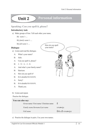 English for Lao Government Ofﬁcials Module 1 11
Unit 2: Personal information
11 English for Lao Government Officials Module 1
Speaking: Can you spell it, please?
Introductory task
a) Make groups of four. Tell each other your name.
My name’s …
My family name’s …
My full name’s …
Dialogue
a) Listen and read the dialogue.
A: What’s your name?
B: Julie.
A: Can you spell it, please?
B: J – U – L – I – E.
A: And what’s your family name?
B: Harrison.
A: How do you spell it?
B: H-A-double R-I-S-O-N.
A: Sorry?
B: H-A-double R-I-S-O-N.
A: Thank you.
b) Listen and repeat.
Practise the dialogue.
You can also say:
Given name/ First name/ Christian name ຊໍ່
Family name/Surname/Last name ນາມສະກຸນ
Full name ຊໍ່ເຕັມ (ຊໍ່+ນາມສະກຸນ)
c) Practise the dialogue in pairs. Use your own names.
How do you spell
your name?
Unit 2 Personal information
J
-
U
-
L
-
I
-
E
Unit 2: Personal information
 