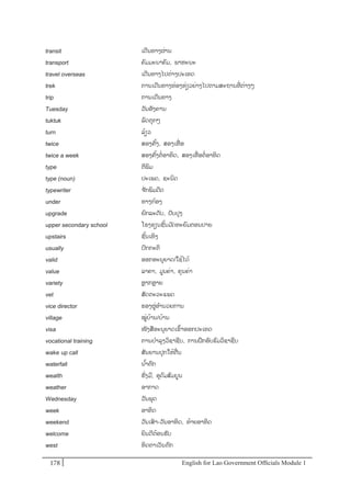 English for Lao Government Ofﬁcials Module 1178178 English for Lao Government Officials Module 1
transit ເດີນທາງຜໍ່ານ
transport ຄມມະນາຄມ, ພາຫະນະ
travel overseas ເດີນທາງໄປຕໍ່າງປະເທດ
trek ການເດີນທາງທໍ່ອງທໍ່ຽວຍໍ່າງໄປຕາມສະຖານທີໍ່ ຕໍ່າງໆ
trip ການເດີນທາງ
Tuesday ວັນອັງຄານ
tuktuk ລດຕຸກໆ
turn ລ້ຽວ
twice ສອງຄັ້ງ, ສອງເທໍ່ ອ
twice a week ສອງຄັ້ງຕໍ່ອາທິດ, ສອງເທໍ່ ອຕໍ່ອາທິດ
type ຕີພິມ
type (noun) ປະເພດ, ຊະນິດ
typewriter ຈ ັກພິມດີດ
under ທາງກ້ອງ
upgrade ຍກລະດັບ, ປັບປຸງ
upper secondary school ໂຮງຮຽນຊັ້ນມ ັດທະຍມຕອນປາຍ
upstairs ຊັ້ນເທິງ
usually ປກກະຕິ
valid ອອກອະນຸຍາດ/ໃຊຼິ້ໄດຼິ້
value ລາຄາ, ມນຄໍ່າ, ຄຸນຄໍ່າ
variety ຫຼາກຫຼາຍ
vet ສັດຕະວະແພດ
vice director ຮອງຜໍ່ອານວຍການ
village ໝໍ່ບ້ານ/ບຼິ້ຳນ
visa ໜັງສອະນຸຍາດເຂ້າອອກປະເທດ
vocational training ການບາລຸງວິຊາຊີບ, ການຝຶກອບຮມວິຊາຊີບ
wake- up call ສັນຍານປຸກໃຫ້ຕໍ່ນ
waterfall ນ ້າຕກ
wealth ຮັໍ່ງມີ, ອຸດມສມບນ
weather ອາກາດ
Wednesday ວັນພຸດ
week ອາທິດ
weekend ວັນເສາ-ວັນອາທິດ, ທ້າຍອາທິດ
welcome ຍິນດີຕ້ອນຮັບ
west ທິດຕາເວັນຕກ
 