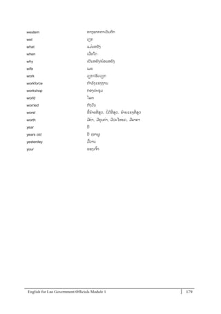 English for Lao Government Ofﬁcials Module 1 179179 English for Lao Government Officials Module 1
western ທາງພາກຕາເວັນຕກ
wet ປຽກ
what ແມໍ່ນຫຍັງ
when ເມໍ່ອໃດ
why ເປັນຫຍັງ/ຍຼິ້ອນຫຍງ
wife ເມຍ
work ວຽກ/ເຮດວຽກ
workforce ກາລັງແຮງງານ
workshop ກອງປະຊຸມ
world ໂລກ
worried ກັງວນ
worst ຂີ້ຮ້າຍທີໍ່ ສຸດ, ບໍ່ດີທີໍ່ ສຸດ, ຮ້າຍແຮງທີໍ່ ສຸດ
worth ມີຄໍ່າ, ມີຄຸນຄໍ່າ, ມີປະໂຫຍດ, ມີລາຄາ
year ປີ
years old ປີ (ອາຍຸ)
yesterday ມ້ວານ
your ຂອງເຈ້າ
 