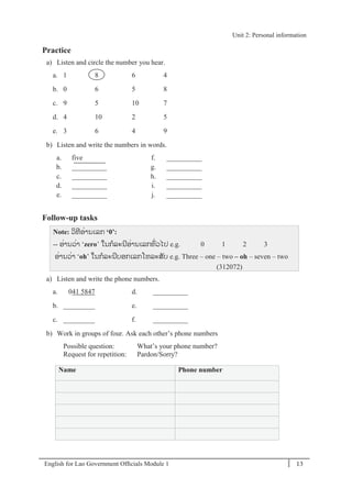 English for Lao Government Ofﬁcials Module 1 13
Unit 2: Personal information
13 English for Lao Government Officials Module 1
Practice
a) Listen and circle the number you hear.
a. 1 8 6 4
b. 0 6 5 8
c. 9 5 10 7
d. 4 10 2 5
e. 3 6 4 9
b) Listen and write the numbers in words.
a. five f. __________
b. __________ g. __________
c. __________ h. __________
d. __________ i. __________
e. __________ j. __________
Follow-up tasks
Note: ວິທີອໍ່ານເລກ ‘0’:
-- ອໍ່ານວໍ່າ ‘zero’ ໃນກລະນີອໍ່ານເລກທໍ່ວໄປ e.g. 0 1 2 3
ອໍ່ານວໍ່າ ‘oh’ ໃນກລະນີບອກເລກໂທລະສັບ e.g. Three – one – two – oh – seven – two
(312072)
a) Listen and write the phone numbers.
a. 041 5847 d. __________
b. _________ e. __________
c. _________ f. __________
b) Work in groups of four. Ask each other’s phone numbers
Possible question: What’s your phone number?
Request for repetition: Pardon/Sorry?
Name Phone number
Unit 2: Personal information
 