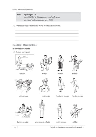 English for Lao Government Ofﬁcials Module 114
Unit 2: Personal information
14 English for Lao Government Officials Module 1
Note: apostrophe –’s
ພວກເຮາໃຊ້ –’s ເພໍ່ ອສະແດງຄວາມເປັນເຈ້າຂອງ.
e.g. Santi’s phone number is 21 2453.
c) Write sentences like the one above about your classmates.
__________________________________________________________________
__________________________________________________________________
__________________________________________________________________
__________________________________________________________________
Reading: Occupations
Introductory tasks
a) Listen and repeat.
teacher doctor student farmer
shopkeeper policeman business woman business man
factory worker government official policewoman soldier
Unit 2: Personal information
 