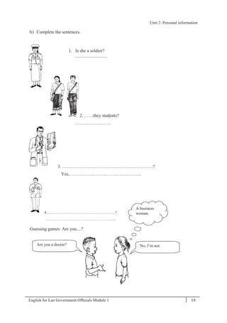 English for Lao Government Ofﬁcials Module 1 19
Unit 2: Personal information
19 English for Lao Government Officials Module 1
b) Complete the sentences.
1. Is she a soldier?
............................
2. ……they students?
……………………
3. ……………………………………………………?
Yes, ………………………………………..
4……………………………………………….?
………………………………………………..
Guessing games: Are you....?
Are you a doctor? No, I’m not.
A business
woman.
Unit 2: Personal information
 