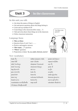 English for Lao Government Ofﬁcials Module 1 21
Unit 3: In the classroom
21 English for Lao Government Officials Module 1
In this unit you will:
 Ask about the names of things in English
 Ask and answer questions about who things belong to
 Listen and say numbers 0-20
 Count things in the classroom (How many…?)
 Talk and write about where things are in the classroom
 Follow classroom instructions
Language focus
 This and these
 Question form of verb ‘Can I..........
 Positive and negative answers
 ‘How many …?’ questions
 ‘Where’ questions
 Prepositions of place ‘in, on, under, between, next to’
New vocabulary
book ປ້ມ
chair ຕັໍ່ງອີ້
table ໂຕະນັກຮຽນ
desk ໂຕະນາຍຄ
bag ຖງ/ກະເປາ
pen ປາກກາ/ບກ
pencil ສດາ
door ປະຕ
board ກະດານ
wastebasket ກະຕໍ່າຖິ້ມຂີ້ເຫຍ້ອ
CD player ເຄໍ່ ອງຫຼິ້ນແຜໍ່ນຊີດີ
rubber (eraser) ຢາງລຶບ
ruler ໄມ້ບັນທັດ
sharpener ໂຮງແຫລມສ
classroom ຫ້ອງຮຽນ
ask ຖາມ
look ເບິໍ່ງ
listen ຟັງ
welcome ຍິນດີຕ້ອນຮັບ
borrow ຢມ
map ແຜນທີໍ່
poster ແຜໍ່ນໂຄສະນາ
repeat ອໍ່ານລ້ມຄນ
say ເວ້າ
point ຊີ້
in ຢໍ່ໃນ
on ຢໍ່ເທິງ
under ຢໍ່ລຸໍ່ມ/ກ້ອງ
between ຢໍ່ລະຫວໍ່າງ
next to ຢໍ່ຂ້າງ/ຕໍ່ໄປ
calculator ເຄໍ່ ອງຄິດໄລໍ່
Are these your
pencils?
Unit 3 In the classroom
Unit 3: In the classroom
 