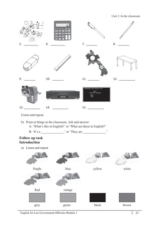 English for Lao Government Ofﬁcials Module 1 23
Unit 3: In the classroom
23 English for Lao Government Officials Module 1
5. _________ 6. _________ 7. _______ 8. _______
9. _______ 10. _______ 11. _______ 12. __________
13. __________ 14. __________ 15. __________
Listen and repeat.
b) Point at things in the classroom. Ask and answer:
A: ‘What’s this in English?’ or ‘What are these in English?’
B: ‘It’s a ______________.’ or ‘They are ______________.’
Follow up task
Introduction
a) Listen and repeat
Purple blue yellow white
Red orange
grey green black brown
Unit 3: In the classroom
 