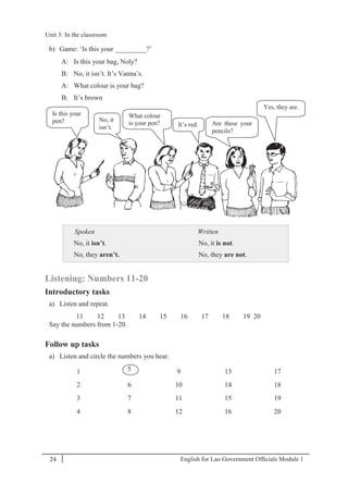 English for Lao Government Ofﬁcials Module 124
Unit 3: In the classroom
24 English for Lao Government Officials Module 1
b) Game: ‘Is this your _________?’
A: Is this your bag, Noly?
B: No, it isn’t. It’s Vanna’s.
A: What colour is your bag?
B: It’s brown
Spoken
No, it isn’t.
No, they aren’t.
Written
No, it is not.
No, they are not.
Listening: Numbers 11-20
Introductory tasks
a) Listen and repeat.
11 12 13 14 15 16 17 18 19 20
Say the numbers from 1-20.
Follow up tasks
a) Listen and circle the numbers you hear.
1 5 9 13 17
2 6 10 14 18
3 7 11 15 19
4 8 12 16 20
Is this your
pen? No, it
isn’t. It’s red.
What colour
is your pen? Are these your
pencils?
Yes, they are.
Unit 3: In the classroom
 