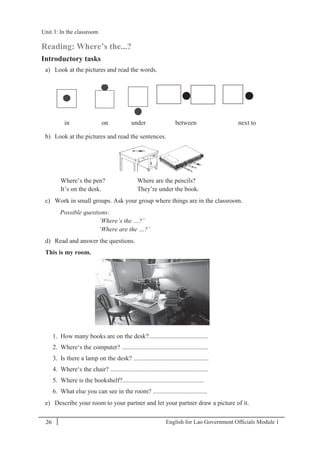 English for Lao Government Ofﬁcials Module 126
Unit 3: In the classroom
26 English for Lao Government Officials Module 1
Reading: Where’s the...?
Introductory tasks
a) Look at the pictures and read the words.
in on under between next to
b) Look at the pictures and read the sentences.
Where’s the pen? Where are the pencils?
It’s on the desk. They’re under the book.
c) Work in small groups. Ask your group where things are in the classroom.
Possible questions:
‘Where’s the …?’
‘Where are the …?’
d) Read and answer the questions.
This is my room.
1. How many books are on the desk?.....................................
2. Where‘s the computer? ......................................................
3. Is there a lamp on the desk? ...............................................
4. Where‘s the chair? .............................................................
5. Where is the bookshelf?...................................................
6. What else you can see in the room? ..................................
e) Describe your room to your partner and let your partner draw a picture of it.
••
Unit 3: In the classroom
 