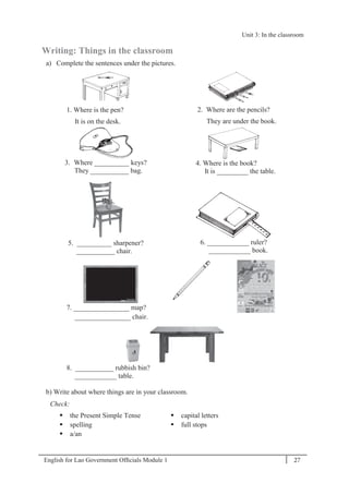English for Lao Government Ofﬁcials Module 1 27
Unit 3: In the classroom
27 English for Lao Government Officials Module 1
Writing: Things in the classroom
a) Complete the sentences under the pictures.
1. Where is the pen?
It is on the desk.
2. Where are the pencils?
They are under the book.
3. Where __________ keys?
They ___________ bag.
4. Where is the book?
It is _________ the table.
5. __________ sharpener?
___________ chair.
6. ____________ ruler?
____________ book.
7. ________________ map?
________________ chair.
8. ___________ rubbish bin?
____________ table.
b) Write about where things are in your classroom.
Check:
 the Present Simple Tense
 spelling
 a/an
 capital letters
 full stops
Unit 3: In the classroom
 
