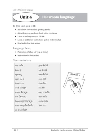 English for Lao Government Ofﬁcials Module 128
Unit 4: Classroom language
28 English for Lao Government Officials Module 1
In this unit you will:
 Have short conversations greeting people
 Ask and answer questions about where people are
 Listen to and say numbers 20-100
 Listen to and follow instructions spoken by the teacher
 Read and follow instructions
Language focus
 Preposition of place ‘at’ (e.g. at home)
 Imperatives for instructions
New vocabulary
late ມາຊ້າ
know ຮ້
age ອາຍຸ
years old ປີ
home ບ້ານ
work ເຮັດວຽກ
school ໂຮງຮຽນ
sick ບໍ່ສະບາຍ
busy ຄາວຽກ/ຫຍຸ້ງວຽກ
stand up ລຸກຂຶ້ນ/ຢນຂຶ້ນ
sit down ນັໍ່ງລງ
give ເອາໃຫ້
put ເອາໃສໍ່
take ເອາໄປ
open ເປີດ
close ປິດ
box ກັບ
copy ກໍ່າຍ/ຈດ
draw ແຕ້ມ
circle ວງມນ
line ແຖວ
Unit 4 Classroom language
Unit 4: Classroom language
 