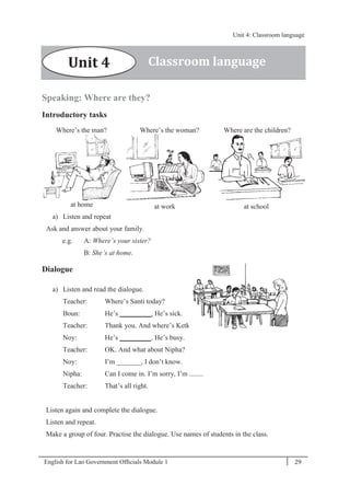 English for Lao Government Ofﬁcials Module 1 29
Unit 4: Classroom language
29 English for Lao Government Officials Module 1
Speaking: Where are they?
Introductory tasks
Where’s the man? Where’s the woman? Where are the children?
at home at work at school
a) Listen and repeat
Ask and answer about your family.
e.g. A: Where’s your sister?
B: She’s at home.
Dialogue
a) Listen and read the dialogue.
Teacher: Where’s Santi today?
Boun: He’s _________. He’s sick.
Teacher: Thank you. And where’s Ketkeo?
Noy: He’s _________. He’s busy.
Teacher: OK. And what about Nipha?
Noy: I’m _______, I don’t know.
Nipha: Can I come in. I’m sorry, I’m ........
Teacher: That’s all right.
Listen again and complete the dialogue.
Listen and repeat.
Make a group of four. Practise the dialogue. Use names of students in the class.
Classroom languageUnit 4
Unit 4: Classroom language
 
