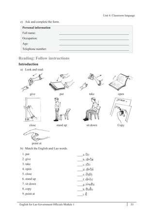 English for Lao Government Ofﬁcials Module 1 33
Unit 4: Classroom language
33 English for Lao Government Officials Module 1
e) Ask and complete the form.
Personal information
Full name: _____________________________________________
Occupation: _____________________________________________
Age: _____________________________________________
Telephone number: _____________________________________________
Reading: Follow instructions
Introduction
a) Look and read.
give put take open
close stand up sit down Copy
point at
b) Match the English and Lao words.
1. put ____a. ປິດ
2. give ____b. ເອາໃສໍ່
3. take ____c. ເປີດ
4. open ____d. ເອາໃຫ້
5. close ____e. ນ ັໍ່ງລງ
6. stand up ____f. ເອາໄປ
7. sit down ____g. ກໍ່າຍຄນ
8. copy ____h. ຢນຂຶ້ນ
9. point at ____i. ຊີ້
Unit 4: Classroom language
 