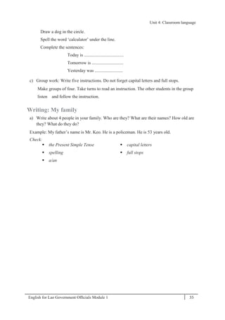 English for Lao Government Ofﬁcials Module 1 35
Unit 4: Classroom language
35 English for Lao Government Officials Module 1
Draw a dog in the circle.
Spell the word ‘calculator’ under the line.
Complete the sentences:
Today is ...................................
Tomorrow is ............................
Yesterday was .........................
c) Group work: Write five instructions. Do not forget capital letters and full stops.
Make groups of four. Take turns to read an instruction. The other students in the group
listen and follow the instruction.
Writing: My family
a) Write about 4 people in your family. Who are they? What are their names? How old are
they? What do they do?
Example: My father’s name is Mr. Keo. He is a policeman. He is 53 years old.
Check:
 the Present Simple Tense
 spelling
 a/an
 capital letters
 full stops
Unit 4: Classroom language
 