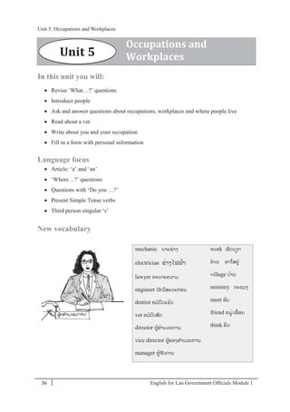 English for Lao Government Ofﬁcials Module 136
Unit 5: Occupations and Workplaces
36 English for Lao Government Officials Module 1
In this unit you will:
 Revise ‘What…?’ questions
 Introduce people
 Ask and answer questions about occupations, workplaces and where people live
 Read about a vet
 Write about you and your occupation
 Fill in a form with personal information
Language focus
 Article: ‘a’ and ‘an’
 ‘Where…?’ questions
 Questions with ‘Do you …?’
 Present Simple Tense verbs
 Third person singular ‘s’
New vocabulary
mechanic ນາຍຊໍ່າງ
electrician ຊໍ່າງໄຟຟ້າ
lawyer ທະນາຍຄວາມ
engineer ນັກວິສະວະກອນ
dentist ຫມປວແຂ້ວ
vet ຫມປວສັດ
director ຜ້ອານວຍການ
vice director ຜ້ຮອງອານວຍການ
manager ຜ້ຈ ັດການ
work ເຮັດວຽກ
live ອາໃສຢໍ່
village ບ້ານ
ministry ກະຊວງ
meet ພບ
friend ຫມໍ່/ເພໍ່ອນ
think ຄິດ
Unit 5
Occupations and
Workplaces
Unit 5: Occupations and Workplaces
 
