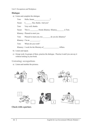 English for Lao Government Ofﬁcials Module 138
Unit 5: Occupations and Workplaces
38 English for Lao Government Officials Module 1
Dialogue
a) Listen and complete the dialogue.
Tom: Hello, Susan._________________?
Susan: I_______ fine, thanks. And you?
Tom: Very well, thanks.
Susan: This is _________ friend, Khamsy. Khamsy,_______ is Tom.
Khamsy: Pleased to meet you.
Tom: Pleased to meet you, too.________ do you do, Khamsy?
Khamsy: I’m an ___________.
Tom: Where do you work?
Khamsy: I work for the Ministry of_________________ Affairs.
b) Listen and repeat.
c) Group work: In groups of three, practise the dialogue. Practise it until you can say it
without looking at your book.
Listening: occupations
a) Listen and number the pictures.
Check with a partner.
1
Unit 5: Occupations and Workplaces
 
