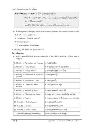 English for Lao Government Ofﬁcials Module 140
Unit 5: Occupations and Workplaces
40 English for Lao Government Officials Module 1
Notes: What do you do? = What’s your occupation?
‘What do you do?’ ແລະ ‘What’s your occupation?’ ແມໍ່ນມີຄວາມໝາຍຄກ ັນ,
- ແຕໍ່ È ‘What do you do?’
- ແມໍ່ນໄດ້ນາໃຊ້ເຂ້າໃນການສນທະນາໃນພາສາອັງກິດຫລາຍກວໍ່າການຂຽນ.
b) Work in group of 3 to play a role of different occupations. Take turn to ask each other.
A: What’s your occupation?
B: I’m a lawyer. What do you do?
A. I’m an engineer.
C: A is an engineer, B is a lawyer.
Reading: Where do you work?
Introduction
a) Match Lao and English. You can use the list of workplaces at the back of your book to
help you.
1. Ministry of Agriculture and Forestry a. ກະຊວງຍຸດຕິທາ
2. Ministry of Home Affairs b. ກະຊວງອຸດສະຫະກາ ແລະ ການຄ້າ
3. Ministry of Foreign Affairs c. ກະຊວງພະລັງງານ ແລະ ບໍ່ແຮໍ່
4. Ministry of Information, Culture and
Tourism
d. ກະຊວງການເງິນ
5. Ministry of Industry and Trade e. ກະຊວງພາຍໃນ
6. Ministry of Labour and Social
Welfare
f. ກະຊວງສາທາລະນະສຸກ
7. Ministry of National Defence g. ກະຊວງກະສະກາ ແລະ ປໍ່າໄມ້
8. Ministry of Education and Sports h. ກະຊວງແຮງງານ ແລະ ສະຫວັດດີການສັງຄມ
9. Ministry of Finance i. ກະຊວງຖະແຫງຂໍ່າວ, ວັດຖະນະທາ ແລະ ທໍ່ອງທໍ່ຽວ
10. Ministry of Public Security j. ກະຊວງປ້ອງກ ັນປະເທດ
11. Ministry of Justice k. ກະຊວງການຕໍ່າງປະເທດ
12. Ministry of Public Health l. ກະຊວງສຶກສາທິການ ແລະ ກິລາ
13. Ministry of Energy and Mining m. ກະຊວງປ້ອງກ ັນຄວາມສະຫງບ
Unit 5: Occupations and Workplaces
 