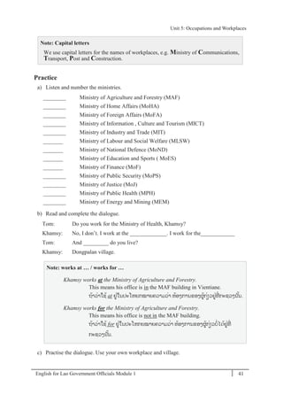 English for Lao Government Ofﬁcials Module 1 41
Unit 5: Occupations and Workplaces
41 English for Lao Government Officials Module 1
Note: Capital letters
We use capital letters for the names of workplaces, e.g. Ministry of Communications,
Transport, Post and Construction.
Practice
a) Listen and number the ministries.
________ Ministry of Agriculture and Forestry (MAF)
________ Ministry of Home Affairs (MoHA)
________ Ministry of Foreign Affairs (MoFA)
________ Ministry of Information , Culture and Tourism (MICT)
________ Ministry of Industry and Trade (MIT)
_______ Ministry of Labour and Social Welfare (MLSW)
_______ Ministry of National Defence (MoND)
_______ Ministry of Education and Sports ( MoES)
_______ Ministry of Finance (MoF)
________ Ministry of Public Security (MoPS)
________ Ministry of Justice (MoJ)
________ Ministry of Public Health (MPH)
________ Ministry of Energy and Mining (MEM)
b) Read and complete the dialogue.
Tom: Do you work for the Ministry of Health, Khamsy?
Khamsy: No, I don’t. I work at the _____________. I work for the____________
Tom: And _________ do you live?
Khamsy: Dongpalan village.
Note: works at … / works for …
Khamsy works at the Ministry of Agriculture and Forestry.
This means his office is in the MAF building in Vientiane.
ຖ້າວໍ່າໃຊ້ at ຢໍ່ໃນປະໂຫຍກໝາຍຄວາມວໍ່າ ຫ້ອງການຂອງຜ້ກໍ່ຽວຢໍ່ທີໍ່ ກະຊວງນ ັ້ນ.
Khamsy works for the Ministry of Agriculture and Forestry.
This means his office is not in the MAF building.
ຖ້າວໍ່າໃຊ້ for ຢໍ່ໃນປະໂຫກຍໝາຍຄວາມວໍ່າ ຫ້ອງການຂອງຜ້ກໍ່ຽວບໍ່ໄດ້ຢໍ່ທີໍ່
ກະຊວງນ ັ້ນ.
c) Practise the dialogue. Use your own workplace and village.
Unit 5: Occupations and Workplaces
 