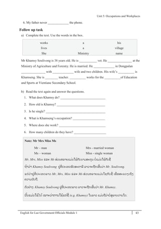 English for Lao Government Ofﬁcials Module 1 43
Unit 5: Occupations and Workplaces
43 English for Lao Government Officials Module 1
6. My father never _____________ the phone.
Follow up task
a) Complete the text. Use the words in the box.
works a his
lives a village
She Ministry name
Mr Khamsy Soulivong is 38 years old. He is ___________ vet. He _______________ at the
Ministry of Agriculture and Forestry. He is married. He _____________ in Dongpalan
_______________ with _____________ wife and two children. His wife’s __________ is
Khamseng. She is ________ teacher. __________ works for the __________of Education
and Sports at Vientiane Secondary School.
b) Read the text again and answer the questions.
1. What does Khamsy do? ____________________________
2. How old is Khamsy? ______________________________
3. Is he single? _____________________________________
4. What is Khamseng’s occupation? ____________________
5. Where does she work? _____________________________
6. How many children do they have? ____________________
Note: Mr Mrs Miss Ms
Mr – man Mrs - married woman
Ms – woman Miss - single woman
Mr, Mrs, Miss ແລະ Ms ສໍ່ວນຫລາຍແມໍ່ນໃຊ້ກ ັບນາມສະກຸນ ບໍ່ແມໍ່ນໃຊ້ກ ັບຊໍ່
ຖ້າວໍ່າ Khamsy Soulivong ຢໍ່ທີໍ່ ປະເທດອດສະຕາລີ ລາວຈະຖກເອີ້ນວໍ່າ Mr. Soulivong.
ແຕໍ່ວໍ່າຢໍ່ທີໍ່ ປະເທດລາວ Mr, Mrs, Miss ແລະ Ms ສໍ່ວນຫລາຍແມໍ່ນໃຊກ ັບຊໍ່ ເພໍ່ ອສະແດງເຖິງ
ຄວາມນ ັບຖ.
ຕວຢໍ່າງ: Khamsy Soulivong ຢໍ່ທີໍ່ ປະເທດລາວ ລາວຈະຖກເອີ້ນວໍ່າ Mr. Khamsy.
ນັ້ນແມໍ່ນໃຊ້ໄດ້ ເພາະວໍ່າການໃຊ້ແຕໍ່ຊໍ່ (e.g. Khamsy) ໃນລາວ ແມໍ່ນຖວໍ່າບໍ່ສຸພາບປານໃດ.
Unit 5: Occupations and Workplaces
 