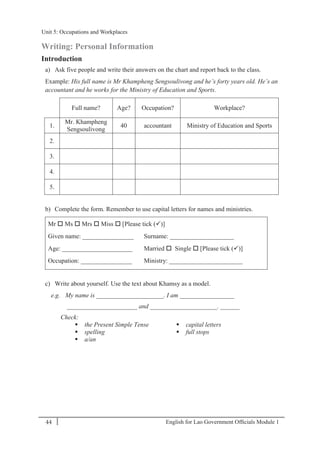 English for Lao Government Ofﬁcials Module 144
Unit 5: Occupations and Workplaces
44 English for Lao Government Officials Module 1
Writing: Personal Information
Introduction
a) Ask five people and write their answers on the chart and report back to the class.
Example: His full name is Mr Khampheng Sengsoulivong and he’s forty years old. He’s an
accountant and he works for the Ministry of Education and Sports.
Full name? Age? Occupation? Workplace?
1.
Mr. Khampheng
Sengsoulivong
40 accountant Ministry of Education and Sports
2.
3.
4.
5.
b) Complete the form. Remember to use capital letters for names and ministries.
Mr  Ms  Mrs  Miss  [Please tick ()]
Given name: ________________ Surname: ____________________
Age: ______________________ Married  Single  [Please tick ()]
Occupation: ________________ Ministry: _______________________
c) Write about yourself. Use the text about Khamsy as a model.
e.g. My name is _____________________. I am _________________
______________________ and _____________________. ______
Check:
 the Present Simple Tense
 spelling
 a/an
 capital letters
 full stops
Unit 5: Occupations and Workplaces
 