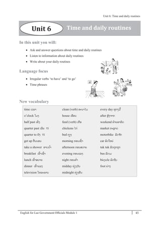 English for Lao Government Ofﬁcials Module 1 45
Unit 6: Time and daily routines
45 English for Lao Government Officials Module 1
In this unit you will:
 Ask and answer questions about time and daily routines
 Listen to information about daily routines
 Write about your daily routines
Language focus
 Irregular verbs ‘to have’ and ‘to go’
 Time phrases
New vocabulary
time ເວລາ
o’clock ໂມງ
half past ເຄິໍ່ ງ
quarter past ເລີຍ 15
quarter to ຍັງ 15
get up ຕໍ່ນນອນ
take a shower ອາບນ ້າ
breakfast ເຂ້າເຊ້າ
lunch ເຂ້າສວາຍ
dinner ເຂ້າແລງ
television ໂທລະພາບ
clean (verb) ອະນາໄມ
house ເຮອນ
feed (verb) ເກອ
chickens ໄກໍ່
bed ຕຽງ
morning ຕອນເຊ້າ
afternoon ຕອນສວາຍ
evening ຕອນແລງ
night ຕອນຄໍ່າ
midday ທໍ່ຽງວັນ
midnight ທໍ່ຽງຄນ
every day ທຸກໆມ້
after ຫຼັງຈາກ
weekend ທ້າຍອາທິດ
market ຕະຫຼາດ
motorbike ລດຈ ັກ
car ລດໃຫຍໍ່
tuk tuk ລດຕຸກຕຸກ
bus ລດເມ
bicycle ລດຖີບ
foot ຍໍ່າງ
Unit 6 Time and daily routines
Unit 6: Time and daily routines
 