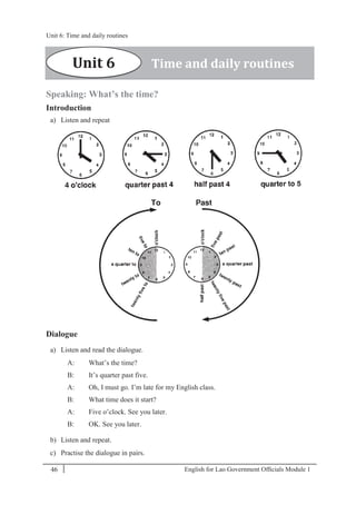 English for Lao Government Ofﬁcials Module 146
Unit 6: Time and daily routines
46 English for Lao Government Officials Module 1
Speaking: What’s the time?
Introduction
a) Listen and repeat
Dialogue
a) Listen and read the dialogue.
A: What’s the time?
B: It’s quarter past five.
A: Oh, I must go. I’m late for my English class.
B: What time does it start?
A: Five o’clock. See you later.
B: OK. See you later.
b) Listen and repeat.
c) Practise the dialogue in pairs.
Unit 6 Time and daily routines
Unit 6: Time and daily routines
 