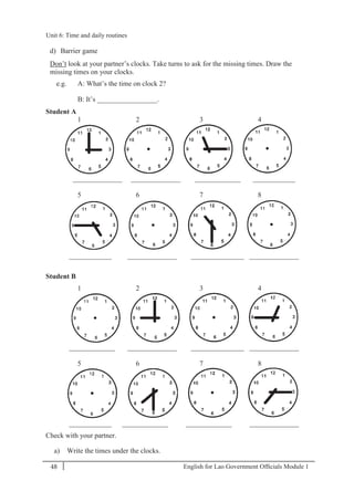 English for Lao Government Ofﬁcials Module 148
Unit 6: Time and daily routines
48 English for Lao Government Officials Module 1
d) Barrier game
Don’t look at your partner’s clocks. Take turns to ask for the missing times. Draw the
missing times on your clocks.
e.g. A: What’s the time on clock 2?
B: It’s _________________.
Student A
1 2 3 4
______________ ______________ _____________ ____________
5 6 7 8
____________ ______________ _______________ ______________
Student B
1 2 3 4
_____________ ______________ _______________ ______________
5 6 7 8
____________ _____________ _____________ ______________
Check with your partner.
a) Write the times under the clocks.
Unit 6: Time and daily routines
 