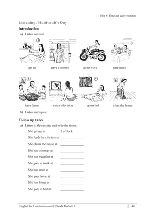 English for Lao Government Ofﬁcials Module 1 49
Unit 6: Time and daily routines
49 English for Lao Government Officials Module 1
Listening: Manivanh’s Day
Introduction
a) Listen and read.
get up have a shower go to work have lunch
have dinner watch television go to bed clean the house
b) Listen and repeat.
Follow up tasks
a) Listen to the cassette and write the times.
She gets up at 6 o’clock.
She feeds the chickens at _______________
She cleans the house at _______________
She has a shower at _______________
She has breakfast at _______________
She goes to work at _______________
She has lunch at _______________
She goes home at _______________
She has dinner at _______________
She goes to bed at _______________
Unit 6: Time and daily routines
 